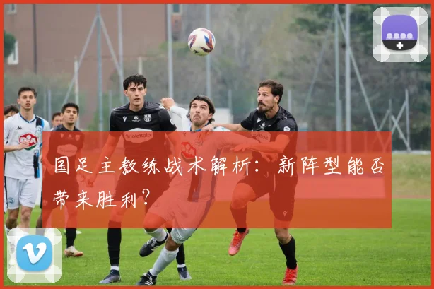 国足主教练战术解析：新阵型能否带来胜利？