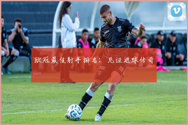 欧冠最佳射手排名:见证进球传奇