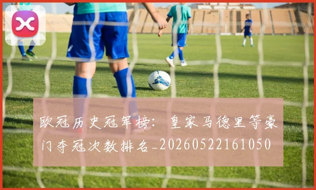 欧冠历史冠军榜：皇家马德里等豪门夺冠次数排名_20260522161050