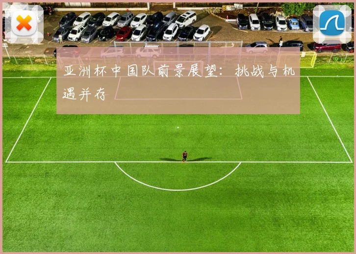 亚洲杯中国队前景展望:挑战与机遇并存