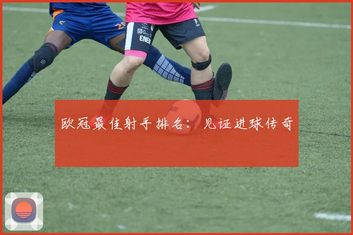 欧冠最佳射手排名:见证进球传奇