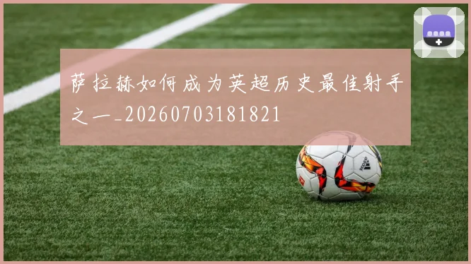 萨拉赫如何成为英超历史最佳射手之一_20260703181821