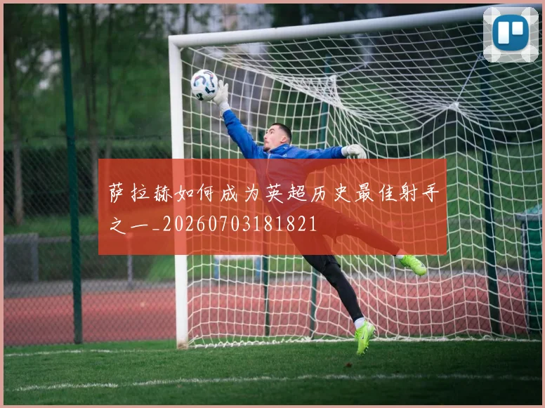 萨拉赫如何成为英超历史最佳射手之一_20260703181821