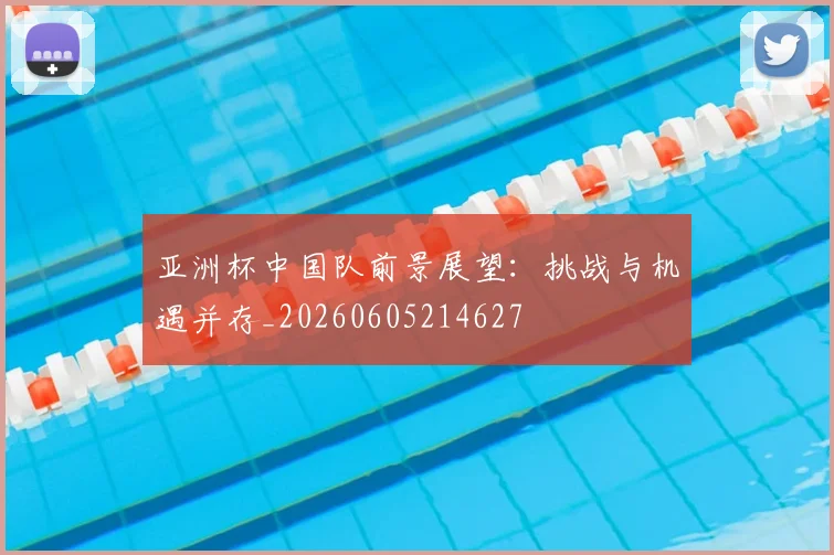 亚洲杯中国队前景展望:挑战与机遇并存_20260605214627