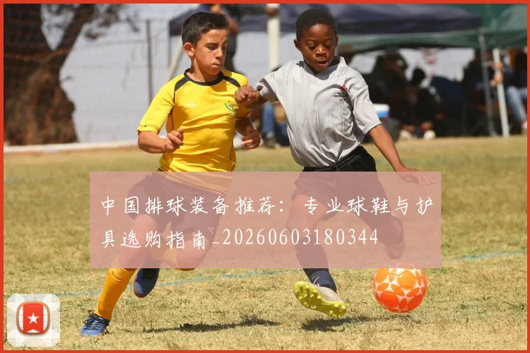 中国排球装备推荐:专业球鞋与护具选购指南_20260603180344
